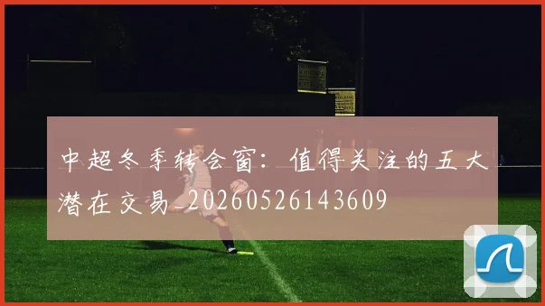 中超冬季转会窗：值得关注的五大潜在交易_20260526143609