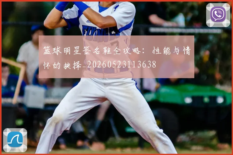 篮球明星签名鞋全攻略：性能与情怀的抉择_20260523113638