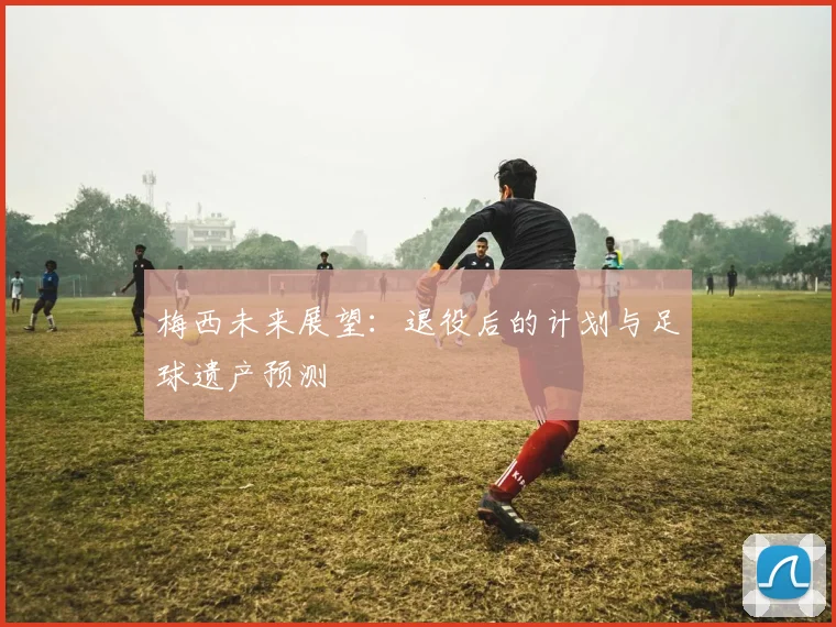 梅西未来展望：退役后的计划与足球遗产预测
