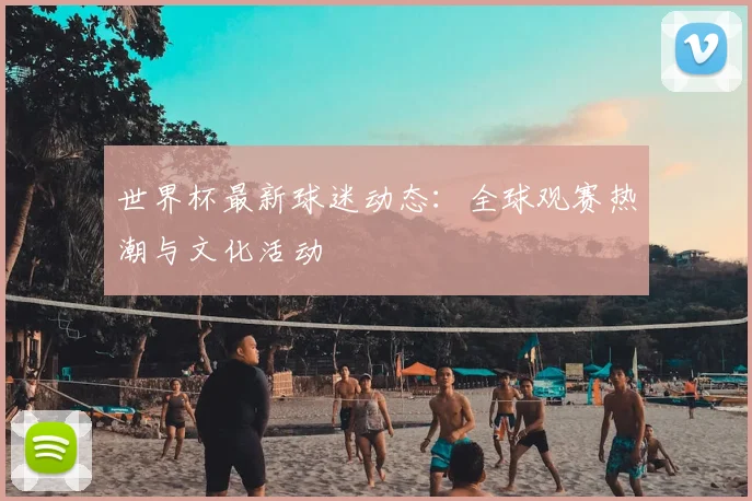 世界杯最新球迷动态：全球观赛热潮与文化活动
