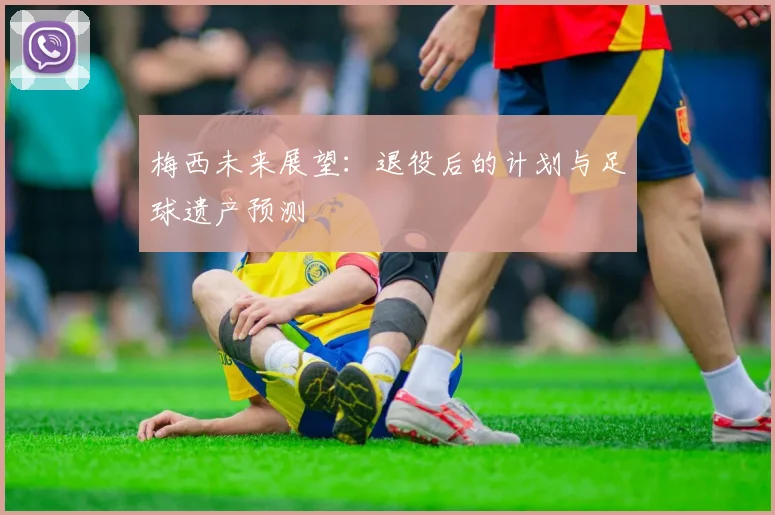 梅西未来展望：退役后的计划与足球遗产预测