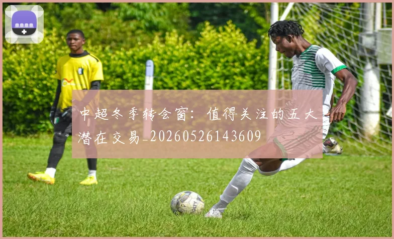 中超冬季转会窗:值得关注的五大潜在交易_20260526143609