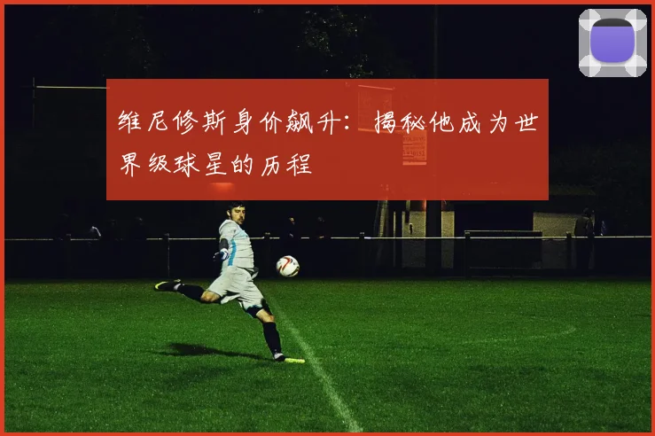 维尼修斯身价飙升:揭秘他成为世界级球星的历程