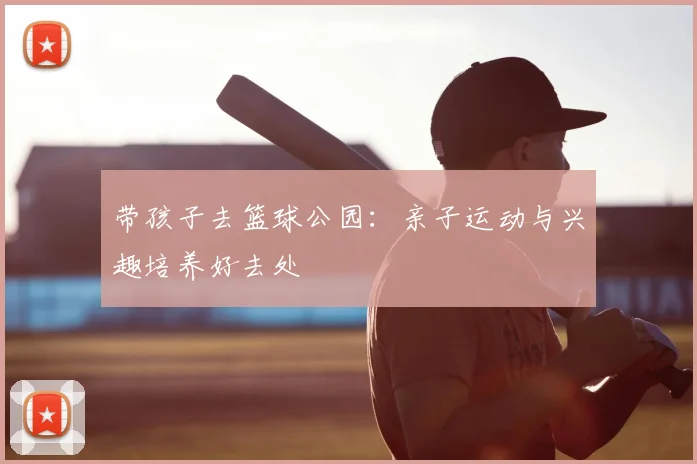 带孩子去篮球公园：亲子运动与兴趣培养好去处