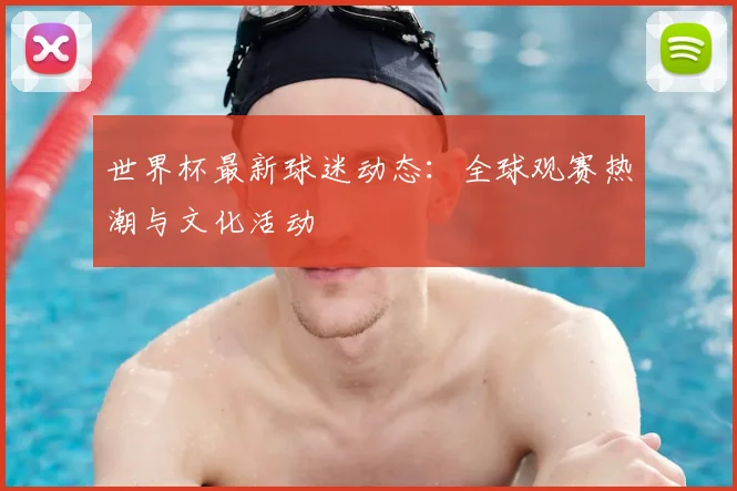 世界杯最新球迷动态：全球观赛热潮与文化活动